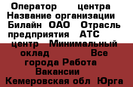 Оператор Call-центра › Название организации ­ Билайн, ОАО › Отрасль предприятия ­ АТС, call-центр › Минимальный оклад ­ 40 000 - Все города Работа » Вакансии   . Кемеровская обл.,Юрга г.